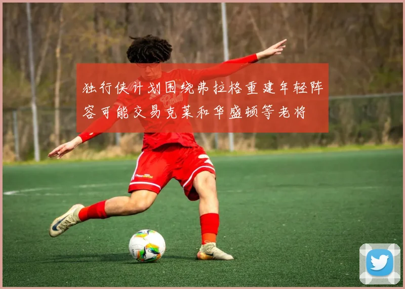 独行侠计划围绕弗拉格重建年轻阵容可能交易克莱和华盛顿等老将