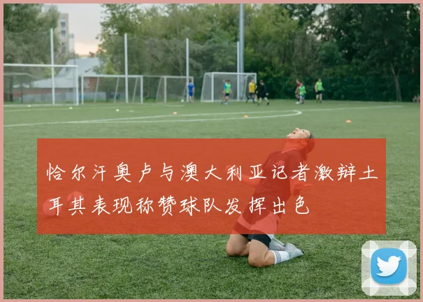恰尔汗奥卢与澳大利亚记者激辩土耳其表现称赞球队发挥出色