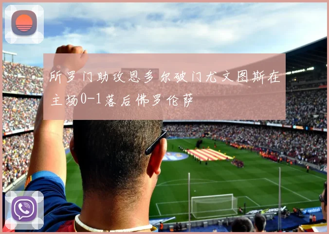 所罗门助攻恩多尔破门尤文图斯在主场0-1落后佛罗伦萨