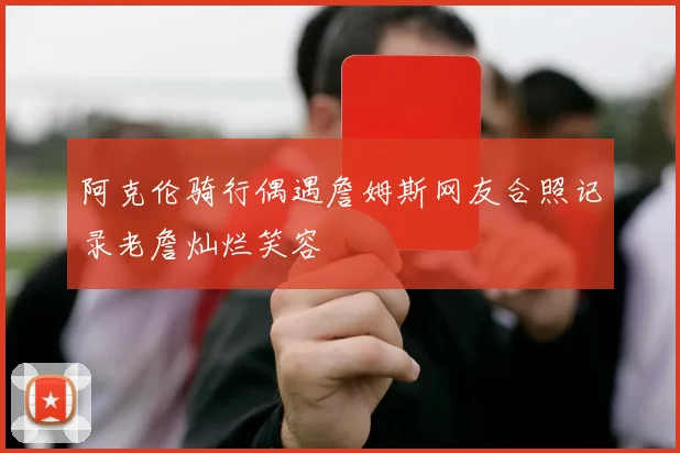 阿克伦骑行偶遇詹姆斯网友合照记录老詹灿烂笑容