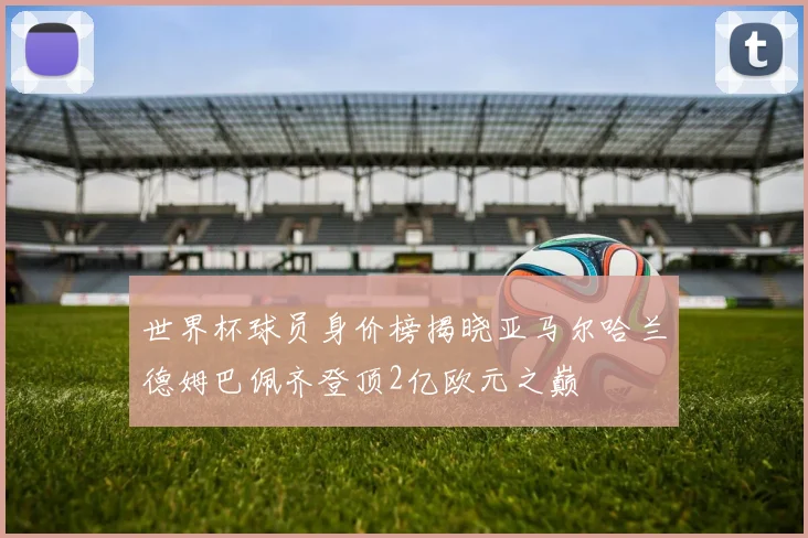 世界杯球员身价榜揭晓亚马尔哈兰德姆巴佩齐登顶2亿欧元之巅