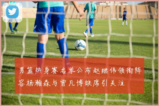 男篮热身赛名单公布赵继伟领衔阵容杨瀚森与曾凡博缺席引关注