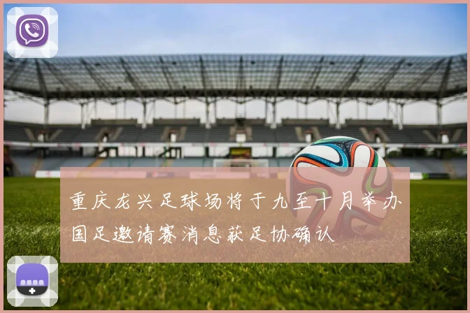 重庆龙兴足球场将于九至十月举办国足邀请赛消息获足协确认