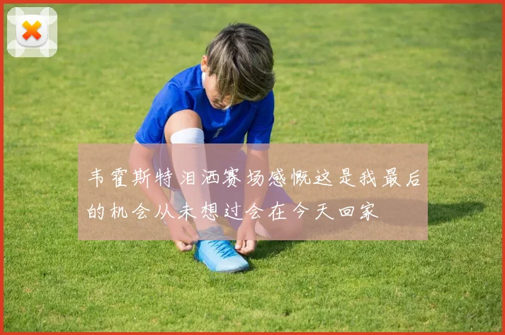 韦霍斯特泪洒赛场感慨这是我最后的机会从未想过会在今天回家