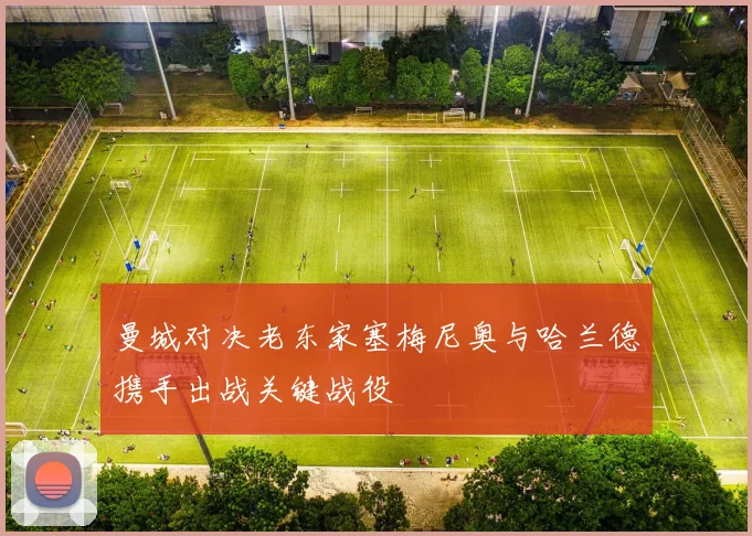 曼城对决老东家塞梅尼奥与哈兰德携手出战关键战役