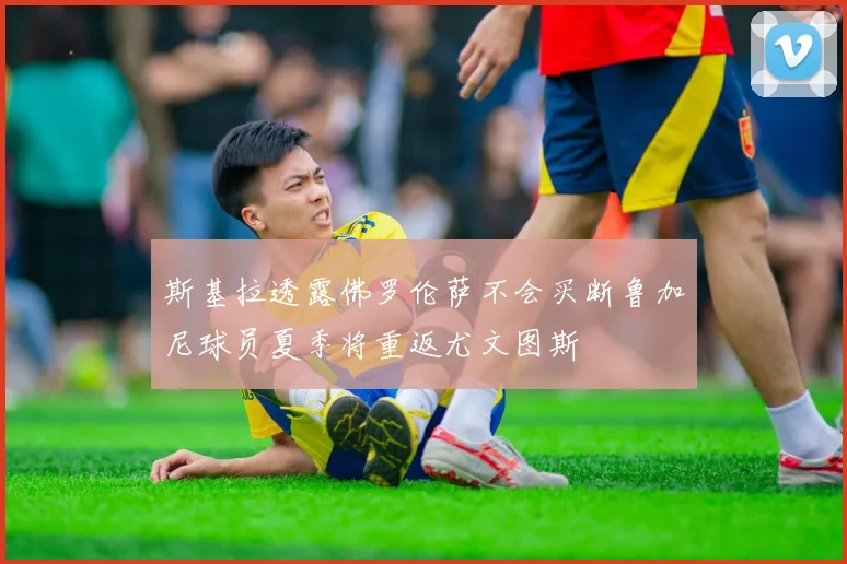 斯基拉透露佛罗伦萨不会买断鲁加尼球员夏季将重返尤文图斯