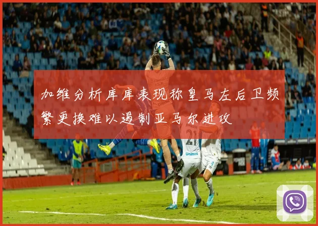 加维分析库库表现称皇马左后卫频繁更换难以遏制亚马尔进攻