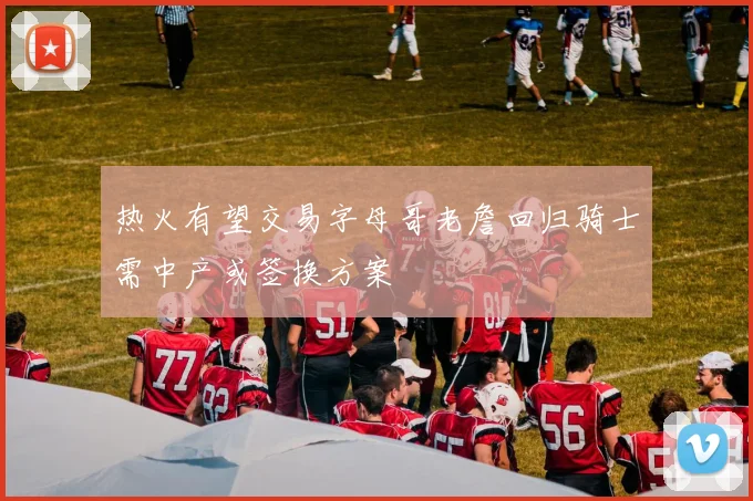 热火有望交易字母哥老詹回归骑士需中产或签换方案