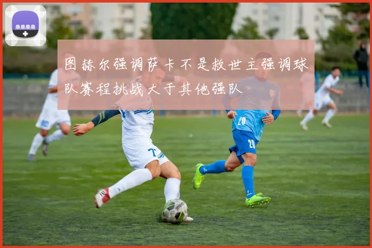 图赫尔强调萨卡不是救世主强调球队赛程挑战大于其他强队