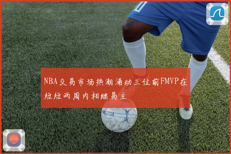 NBA交易市场热潮涌动三位前FMVP在短短两周内相继易主