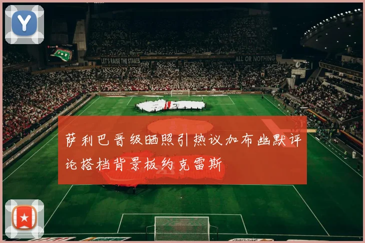 萨利巴晋级晒照引热议加布幽默评论搭档背景板约克雷斯