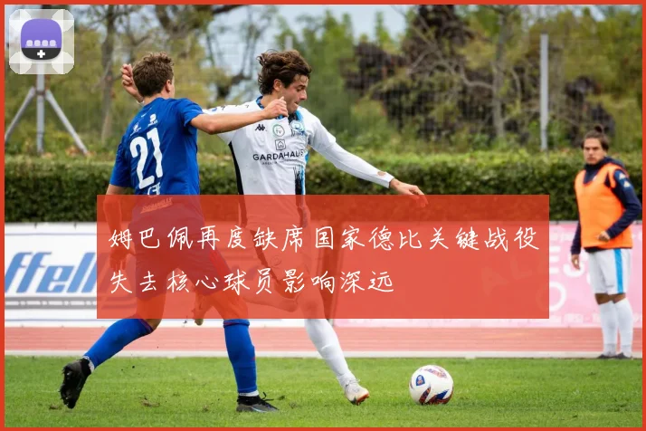 姆巴佩再度缺席国家德比关键战役失去核心球员影响深远