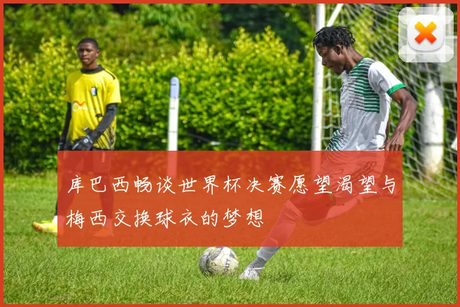 库巴西畅谈世界杯决赛愿望渴望与梅西交换球衣的梦想