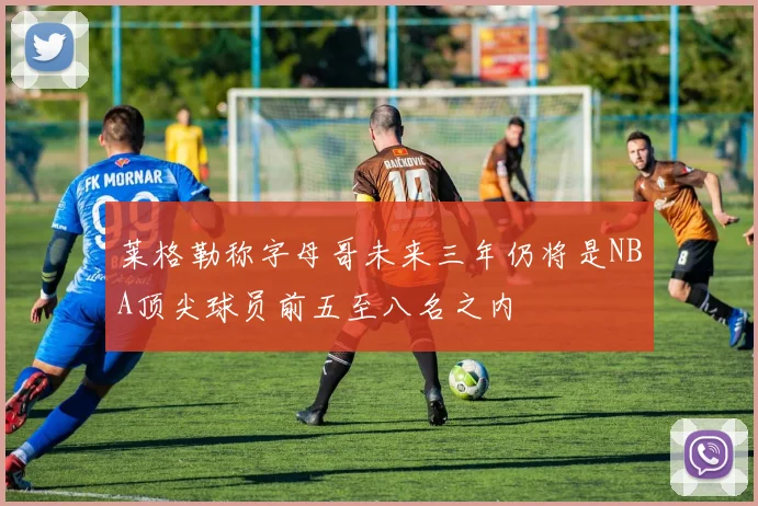 莱格勒称字母哥未来三年仍将是NBA顶尖球员前五至八名之内