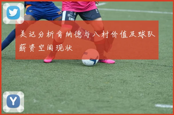 美记分析肯纳德与八村价值及球队薪资空间现状