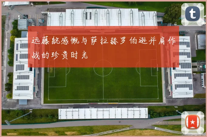 远藤航感慨与萨拉赫罗伯逊并肩作战的珍贵时光