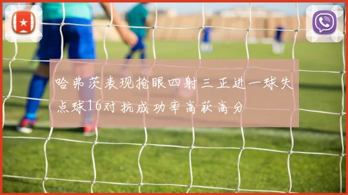 哈弗茨表现抢眼四射三正进一球失点球16对抗成功率高获高分