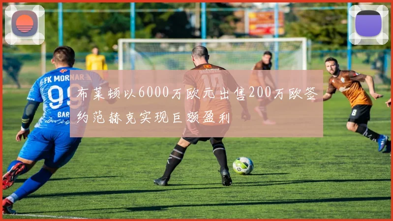 布莱顿以6000万欧元出售200万欧签约范赫克实现巨额盈利