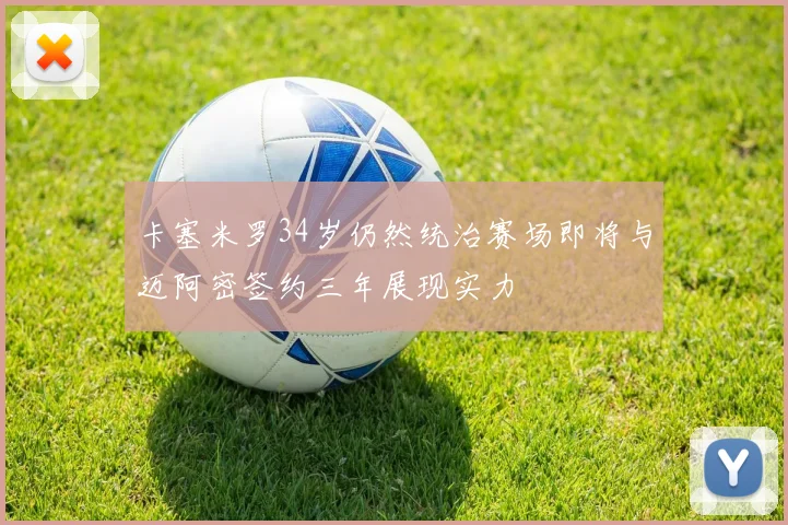 卡塞米罗34岁仍然统治赛场即将与迈阿密签约三年展现实力
