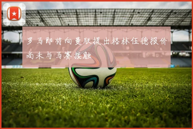 罗马即将向曼联提出格林伍德报价尚未与马赛接触