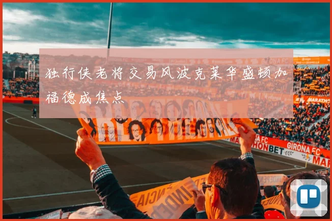 独行侠老将交易风波克莱华盛顿加福德成焦点