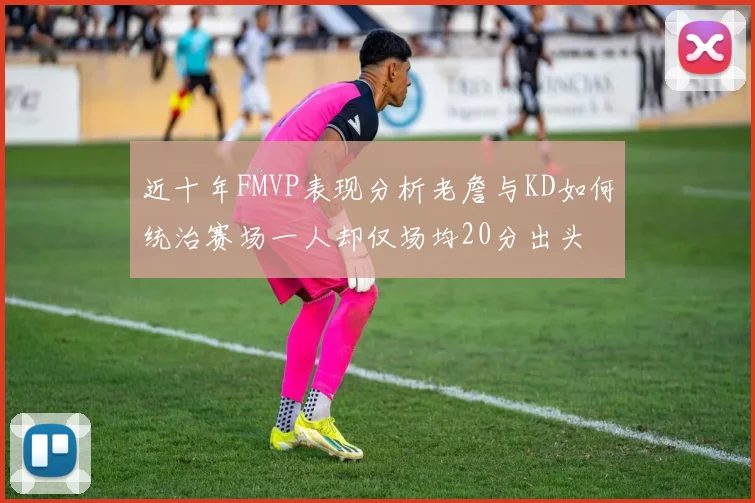近十年FMVP表现分析老詹与KD如何统治赛场一人却仅场均20分出头