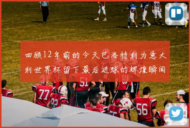回顾12年前的今天巴洛特利为意大利世界杯留下最后进球的辉煌瞬间