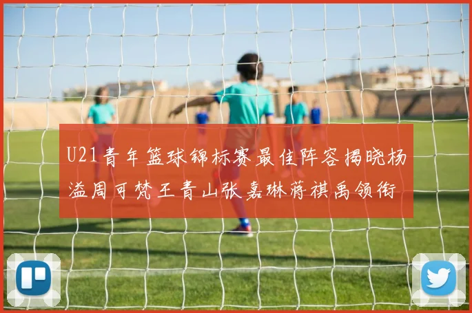 U21青年篮球锦标赛最佳阵容揭晓杨溢周可梵王青山张嘉琳蒋祺禹领衔出战